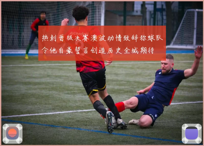 热刺晋级决赛澳波动情致辞称球队令他自豪誓言创造历史全城期待